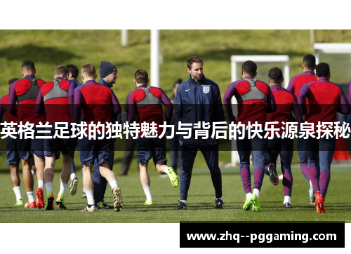 英格兰足球的独特魅力与背后的快乐源泉探秘 英格兰足球的独特魅力与背后的快乐源泉探秘
