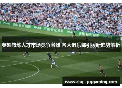 英超教练人才市场竞争激烈 各大俱乐部引援新趋势解析 英超教练人才市场竞争激烈 各大俱乐部引援新趋势解析