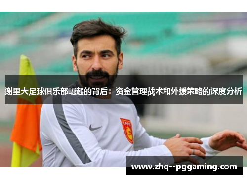 谢里夫足球俱乐部崛起的背后：资金管理战术和外援策略的深度分析