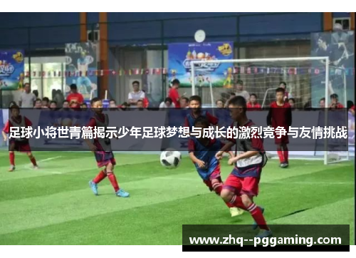 足球小将世青篇揭示少年足球梦想与成长的激烈竞争与友情挑战