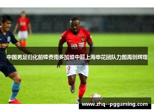 中国男足归化前锋费南多加盟中超上海申花团队力图再创辉煌