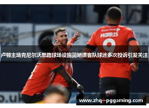 卢顿主场克尼尔沃思路球场设施简陋遭客队球迷多次投诉引发关注