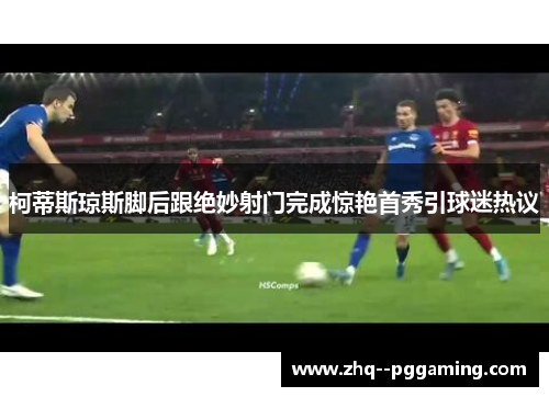 柯蒂斯琼斯脚后跟绝妙射门完成惊艳首秀引球迷热议