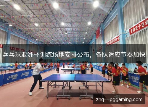 乒乓球亚洲杯训练场地安排公布，各队适应节奏加快